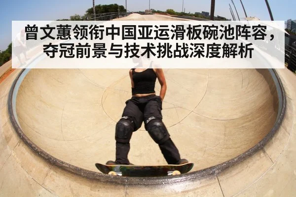 曾文蕙领衔中国亚运滑板碗池阵容,夺冠前景与技术挑战深度解析