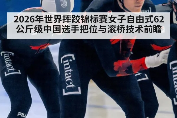 2026年世界摔跤锦标赛女子自由式62公斤级中国选手把位与滚桥技术前瞻